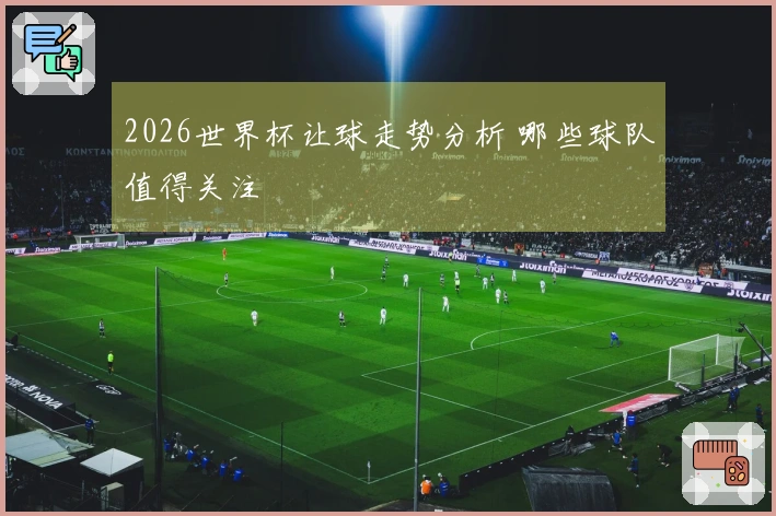 2026世界杯让球走势分析 哪些球队值得关注