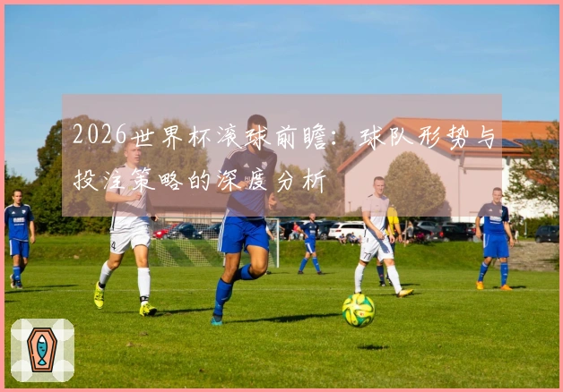 2026世界杯滚球前瞻：球队形势与投注策略的深度分析