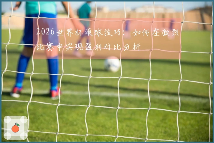2026世界杯滚球技巧：如何在激烈比赛中实现盈利对比分析